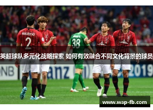 英超球队多元化战略探索 如何有效融合不同文化背景的球员