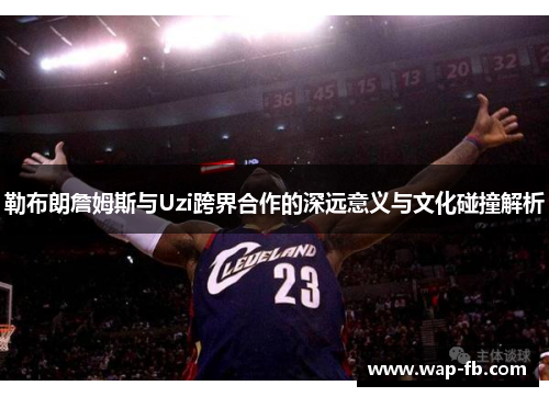 勒布朗詹姆斯与Uzi跨界合作的深远意义与文化碰撞解析