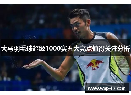 大马羽毛球超级1000赛五大亮点值得关注分析