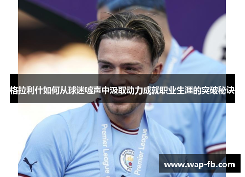 格拉利什如何从球迷嘘声中汲取动力成就职业生涯的突破秘诀
