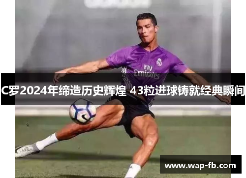 C罗2024年缔造历史辉煌 43粒进球铸就经典瞬间