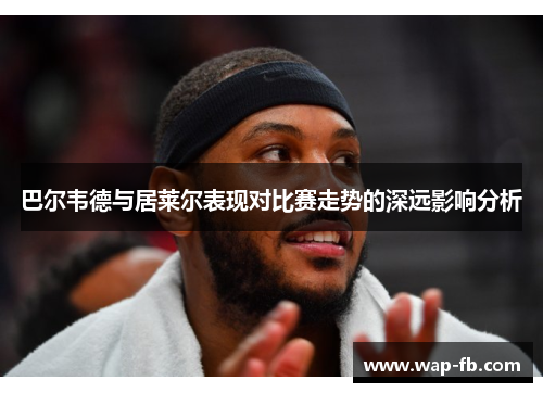 巴尔韦德与居莱尔表现对比赛走势的深远影响分析