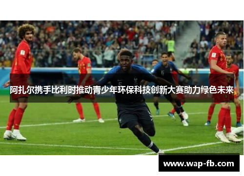 阿扎尔携手比利时推动青少年环保科技创新大赛助力绿色未来