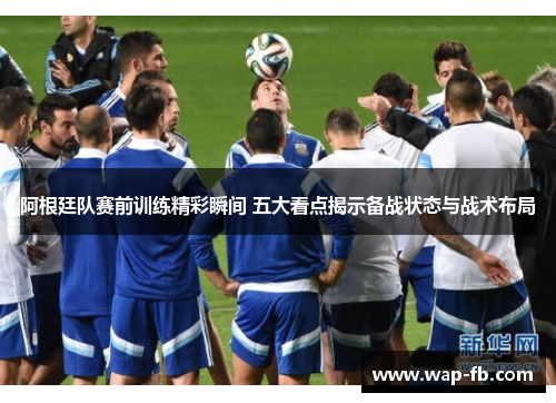 阿根廷队赛前训练精彩瞬间 五大看点揭示备战状态与战术布局