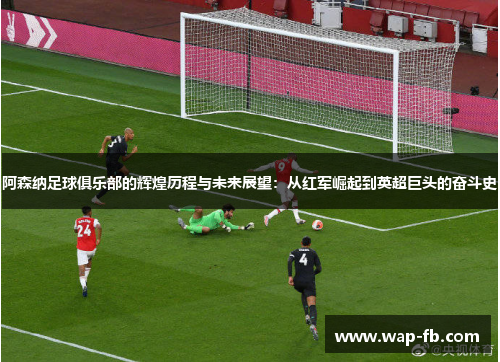 阿森纳足球俱乐部的辉煌历程与未来展望：从红军崛起到英超巨头的奋斗史
